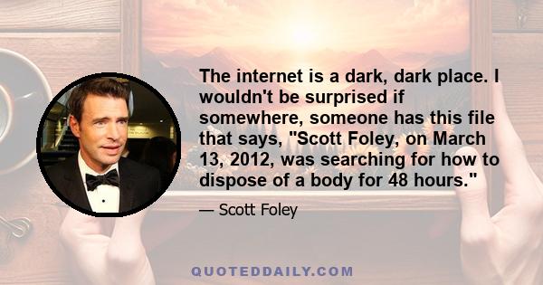 The internet is a dark, dark place. I wouldn't be surprised if somewhere, someone has this file that says, Scott Foley, on March 13, 2012, was searching for how to dispose of a body for 48 hours.