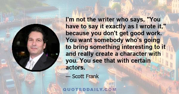 I'm not the writer who says, You have to say it exactly as I wrote it, because you don't get good work. You want somebody who's going to bring something interesting to it and really create a character with you. You see