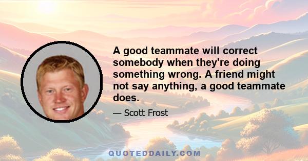 A good teammate will correct somebody when they're doing something wrong. A friend might not say anything, a good teammate does.