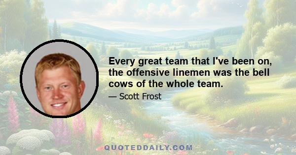 Every great team that I've been on, the offensive linemen was the bell cows of the whole team.