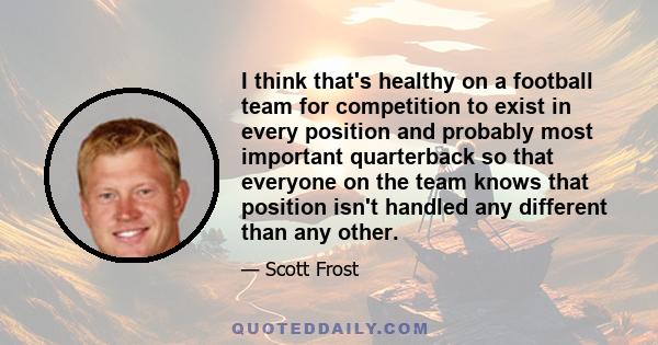 I think that's healthy on a football team for competition to exist in every position and probably most important quarterback so that everyone on the team knows that position isn't handled any different than any other.