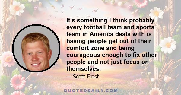 It's something I think probably every football team and sports team in America deals with is having people get out of their comfort zone and being courageous enough to fix other people and not just focus on themselves.