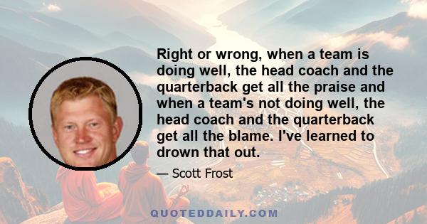 Right or wrong, when a team is doing well, the head coach and the quarterback get all the praise and when a team's not doing well, the head coach and the quarterback get all the blame. I've learned to drown that out.