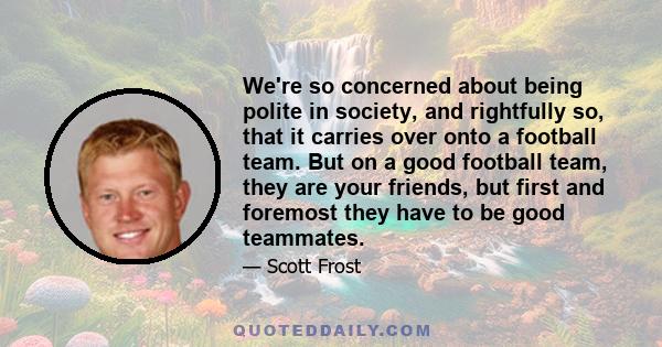 We're so concerned about being polite in society, and rightfully so, that it carries over onto a football team. But on a good football team, they are your friends, but first and foremost they have to be good teammates.