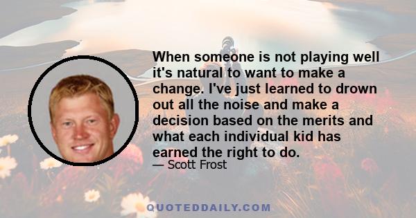 When someone is not playing well it's natural to want to make a change. I've just learned to drown out all the noise and make a decision based on the merits and what each individual kid has earned the right to do.