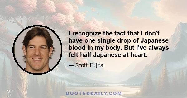 I recognize the fact that I don't have one single drop of Japanese blood in my body. But I've always felt half Japanese at heart.