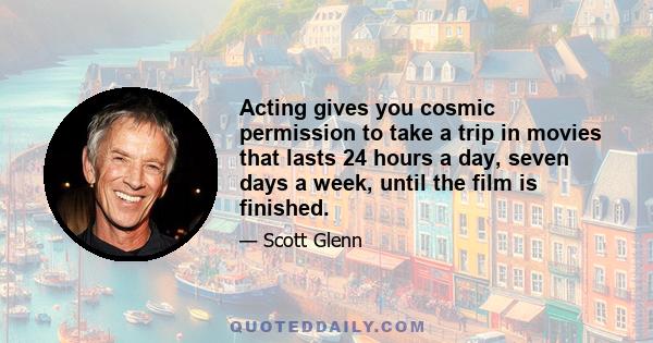 Acting gives you cosmic permission to take a trip in movies that lasts 24 hours a day, seven days a week, until the film is finished.