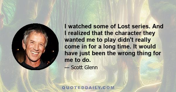 I watched some of Lost series. And I realized that the character they wanted me to play didn't really come in for a long time. It would have just been the wrong thing for me to do.