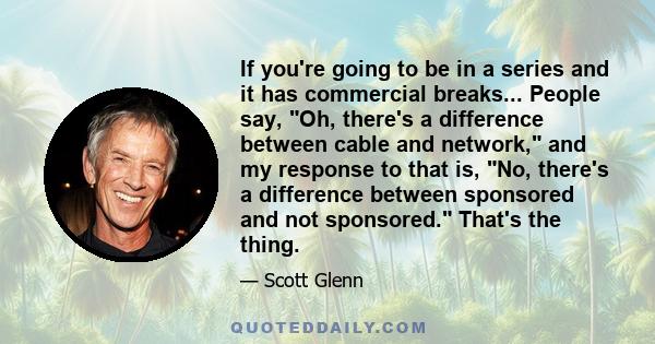 If you're going to be in a series and it has commercial breaks... People say, Oh, there's a difference between cable and network, and my response to that is, No, there's a difference between sponsored and not sponsored. 