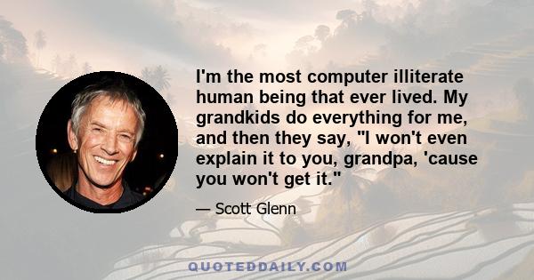 I'm the most computer illiterate human being that ever lived. My grandkids do everything for me, and then they say, I won't even explain it to you, grandpa, 'cause you won't get it.