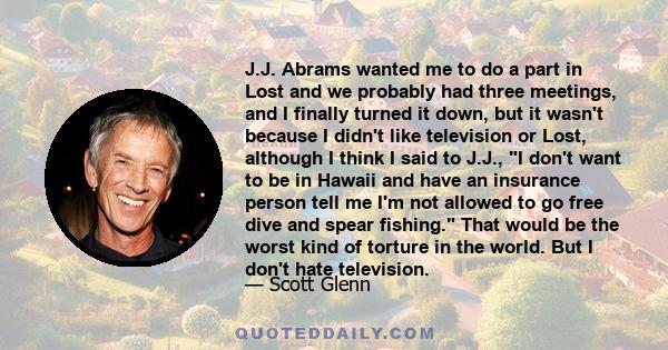 J.J. Abrams wanted me to do a part in Lost and we probably had three meetings, and I finally turned it down, but it wasn't because I didn't like television or Lost, although I think I said to J.J., I don't want to be in 