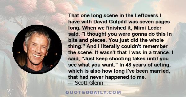 That one long scene in the Leftovers I have with David Gulpilil was seven pages long. When we finished it, Mimi Leder said, I thought you were gonna do this in bits and pieces. You just did the whole thing. And I