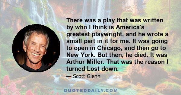 There was a play that was written by who I think is America's greatest playwright, and he wrote a small part in it for me. It was going to open in Chicago, and then go to New York. But then, he died. It was Arthur