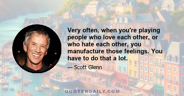 Very often, when you're playing people who love each other, or who hate each other, you manufacture those feelings. You have to do that a lot.