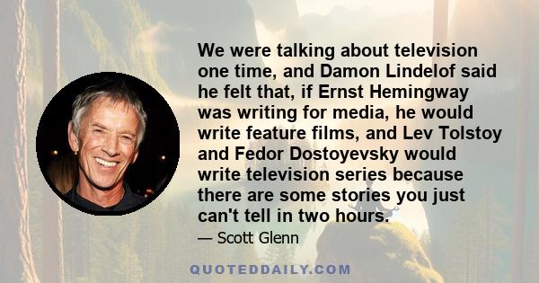 We were talking about television one time, and Damon Lindelof said he felt that, if Ernst Hemingway was writing for media, he would write feature films, and Lev Tolstoy and Fedor Dostoyevsky would write television