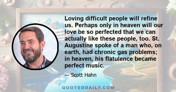 Loving difficult people will refine us. Perhaps only in heaven will our love be so perfected that we can actually like these people, too. St. Augustine spoke of a man who, on earth, had chronic gas problems; in heaven,