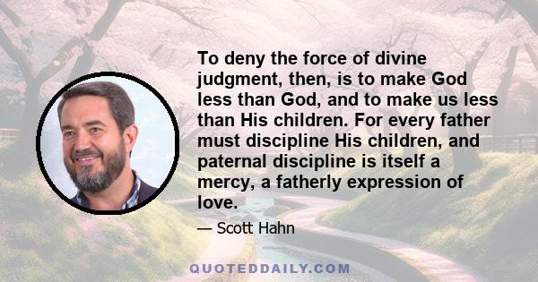 To deny the force of divine judgment, then, is to make God less than God, and to make us less than His children. For every father must discipline His children, and paternal discipline is itself a mercy, a fatherly