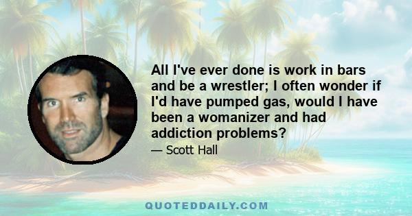 All I've ever done is work in bars and be a wrestler; I often wonder if I'd have pumped gas, would I have been a womanizer and had addiction problems?