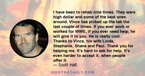 I have been to rehab nine times. They were high dollar and some of the best ones around. Vince has picked up the tab the last couple of times. If you ever work or worked for WWE, if you ever need help, he will give it