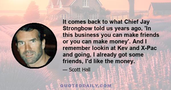 It comes back to what Chief Jay Strongbow told us years ago, 'In this business you can make friends or you can make money'. And I remember lookin at Kev and X-Pac and going, I already got some friends, I'd like the