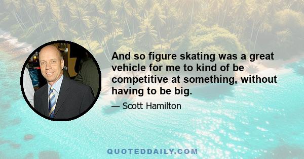 And so figure skating was a great vehicle for me to kind of be competitive at something, without having to be big.