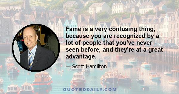 Fame is a very confusing thing, because you are recognized by a lot of people that you've never seen before, and they're at a great advantage.