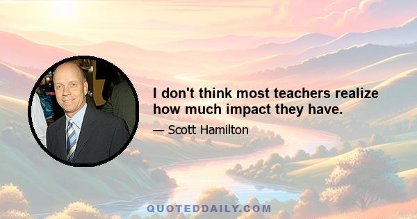 I don't think most teachers realize how much impact they have.