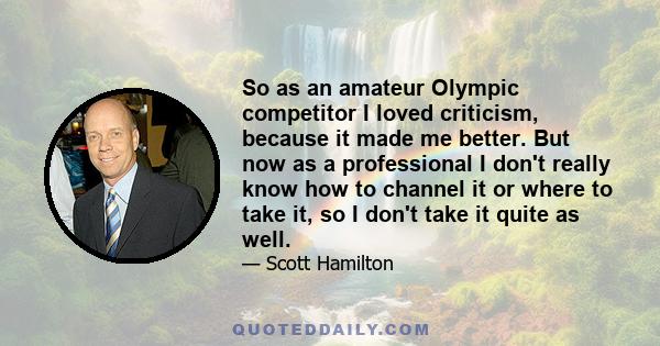 So as an amateur Olympic competitor I loved criticism, because it made me better. But now as a professional I don't really know how to channel it or where to take it, so I don't take it quite as well.