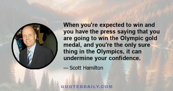 When you're expected to win and you have the press saying that you are going to win the Olympic gold medal, and you're the only sure thing in the Olympics, it can undermine your confidence.