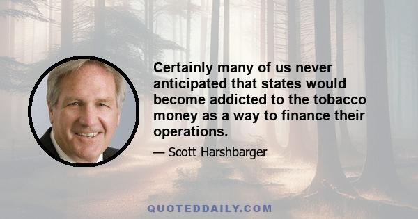 Certainly many of us never anticipated that states would become addicted to the tobacco money as a way to finance their operations.