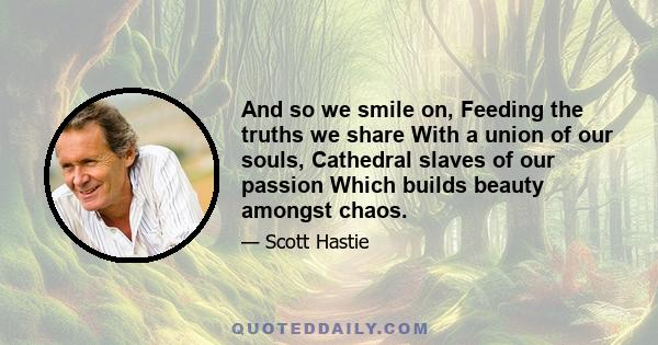 And so we smile on, Feeding the truths we share With a union of our souls, Cathedral slaves of our passion Which builds beauty amongst chaos.