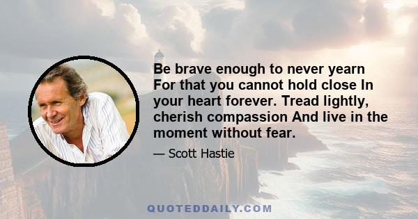 Be brave enough to never yearn For that you cannot hold close In your heart forever. Tread lightly, cherish compassion And live in the moment without fear.