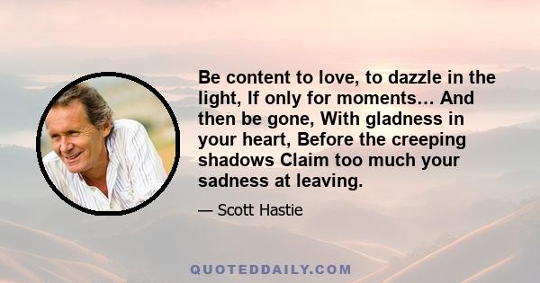 Be content to love, to dazzle in the light, If only for moments… And then be gone, With gladness in your heart, Before the creeping shadows Claim too much your sadness at leaving.