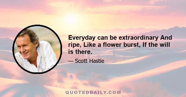 Everyday can be extraordinary And ripe, Like a flower burst, If the will is there.