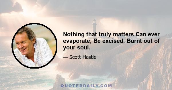 Nothing that truly matters Can ever evaporate, Be excised, Burnt out of your soul.