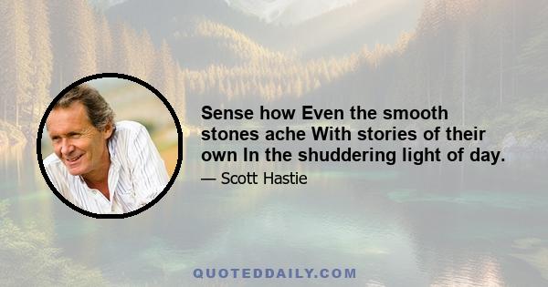 Sense how Even the smooth stones ache With stories of their own In the shuddering light of day.