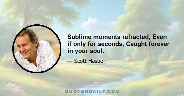 Sublime moments refracted, Even if only for seconds, Caught forever in your soul.