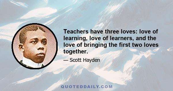 Teachers have three loves: love of learning, love of learners, and the love of bringing the first two loves together.