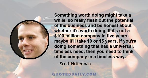 Something worth doing might take a while, so really flesh out the potential of the business and be honest about whether it's worth doing. If it's not a $100 million company in five years, maybe it'll take 10 or 15