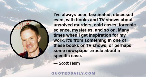 I've always been fascinated, obsessed even, with books and TV shows about unsolved murders, cold cases, forensic science, mysteries, and so on. Many times when I get inspiration for my work, it's from something in one