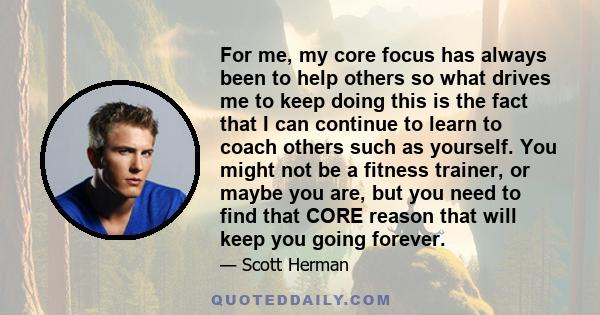 For me, my core focus has always been to help others so what drives me to keep doing this is the fact that I can continue to learn to coach others such as yourself. You might not be a fitness trainer, or maybe you are,