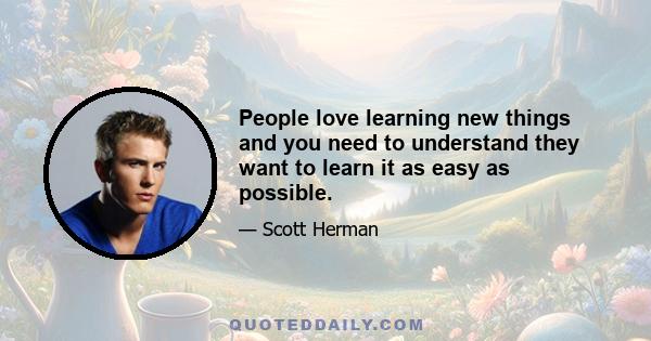 People love learning new things and you need to understand they want to learn it as easy as possible.