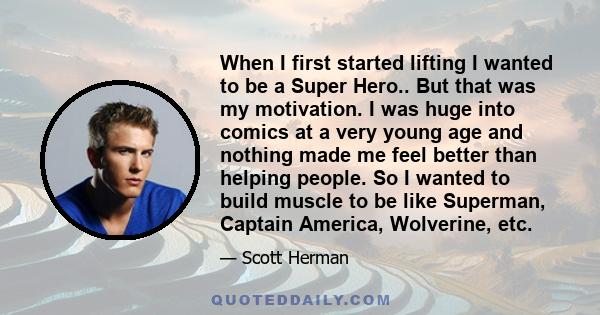 When I first started lifting I wanted to be a Super Hero.. But that was my motivation. I was huge into comics at a very young age and nothing made me feel better than helping people. So I wanted to build muscle to be