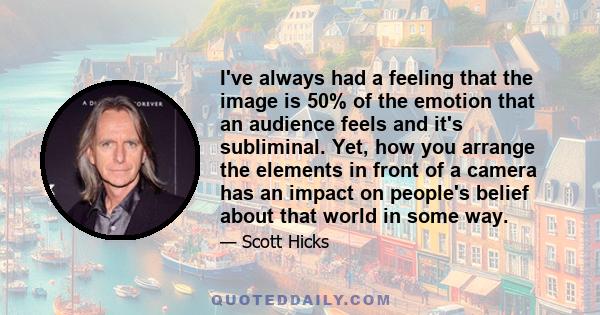 I've always had a feeling that the image is 50% of the emotion that an audience feels and it's subliminal. Yet, how you arrange the elements in front of a camera has an impact on people's belief about that world in some 