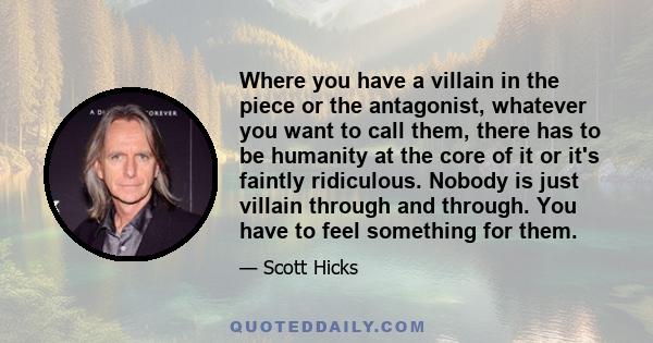 Where you have a villain in the piece or the antagonist, whatever you want to call them, there has to be humanity at the core of it or it's faintly ridiculous. Nobody is just villain through and through. You have to