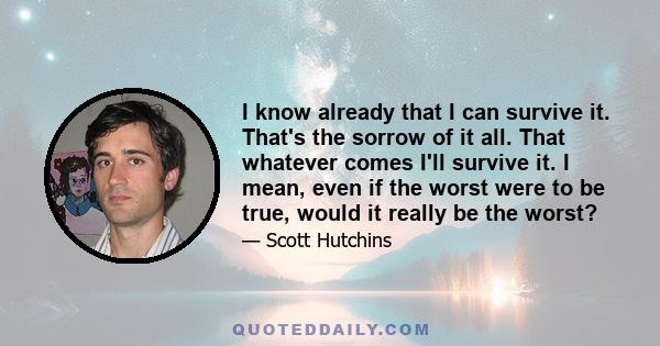 I know already that I can survive it. That's the sorrow of it all. That whatever comes I'll survive it. I mean, even if the worst were to be true, would it really be the worst?