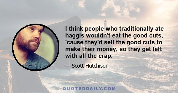 I think people who traditionally ate haggis wouldn't eat the good cuts, 'cause they'd sell the good cuts to make their money, so they get left with all the crap.