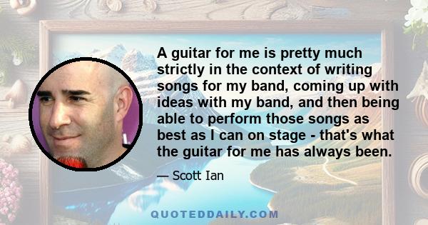 A guitar for me is pretty much strictly in the context of writing songs for my band, coming up with ideas with my band, and then being able to perform those songs as best as I can on stage - that's what the guitar for