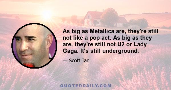 As big as Metallica are, they're still not like a pop act. As big as they are, they're still not U2 or Lady Gaga. It's still underground.