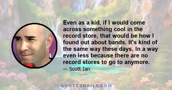 Even as a kid, if I would come across something cool in the record store, that would be how I found out about bands. It's kind of the same way these days. In a way even less because there are no record stores to go to